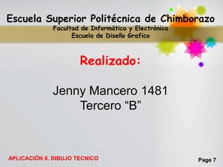 Escuela Superior Politécnica de Chimborazo
              Facultad de Informática y Electrónica
                    Escuela de Diseño Grafico



                       Realizado:

              Jenny Mancero 1481
                  Tercero “B”



APLICACIÓN II. DIBUJO TECNICO                         Page 7
 