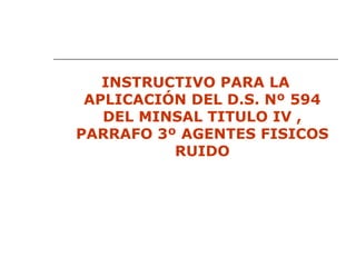 INSTRUCTIVO PARA LA
APLICACIÓN DEL D.S. Nº 594
DEL MINSAL TITULO IV ,
PARRAFO 3º AGENTES FISICOS
RUIDO
 