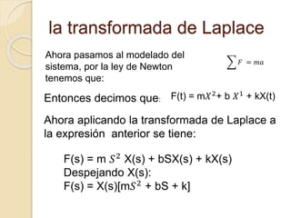 la transformada de Laplace
Ahora pasamos al modelado del
sistema, por la ley de Newton
tenemos que:
𝐹 = 𝑚𝑎
Entonces decimos que: F(t) = m𝑋2+ b 𝑋1 + kX(t)
Ahora aplicando la transformada de Laplace a
la expresión anterior se tiene:
F(s) = m 𝑆2
X(s) + bSX(s) + kX(s)
Despejando X(s):
F(s) = X(s)[m𝑆2 + bS + k]
 