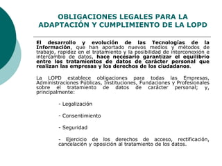 OBLIGACIONES LEGALES PARA LA
ADAPTACIÓN Y CUMPLIMIENTO DE LA LOPD
El desarrollo y evolución de las Tecnologías de la
Información, que han aportado nuevos medios y métodos de
trabajo, rapidez en el tratamiento y la posibilidad de interconexión e
intercambio de datos, hace necesario garantizar el equilibrio
entre los tratamientos de datos de carácter personal que
realizan las empresas y los derechos de los ciudadanos.
La LOPD establece obligaciones para todas las Empresas,
Administraciones Públicas, Instituciones, Fundaciones y Profesionales
sobre el tratamiento de datos de carácter personal; y,
principalmente:
- Legalización
- Consentimiento
- Seguridad
- Ejercicio de los derechos de acceso, rectificación,
cancelación y oposición al tratamiento de los datos.
 