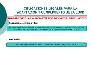  Responsable de Seguridad.
 Auditoria.
SE SOMETERÁN A UNA AUTIDORÍA LAS MEDIDAS ADOPTADAS CADA 2 AÑOS.
SE DESIGNARÁ UN RESPONSABLE DE SEGURIDAD, ENCARGADO DE COORDINAR Y CONTROLAR
LAS MEDIDAS DE SEGURIDAD APLICABLES A LOS FICHEROS NO AUTOMATIZADOS
TRATAMIENTO NO AUTOMATIZADO DE DATOS: NIVEL MEDIO
OBLIGACIONES LEGALES PARA LA
ADAPTACIÓN Y CUMPLIMIENTO DE LA LOPD
 