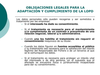 OBLIGACIONES LEGALES PARA LA
ADAPTACIÓN Y CUMPLIMIENTO DE LA LOPD
Los datos personales sólo pueden recogerse y ser sometidos a
tratamiento por las empresas:
 Si el interesado ha dado su consentimiento.
 Si el tratamiento es necesario para el mantenimiento
y/o cumplimiento de un contrato o precontrato de una
relación negocial, laboral y/o administrativa.
 Cuando una ley habilita el tratamiento sin requerir el
consentimiento inequívoco de su titular.
 Cuando los datos figuren en fuentes accesibles al público
y su tratamiento sea necesario para la satisfacción del interés
legítimo del Responsable del Fichero o de un terceros al que
se le comuniquen los datos.
 Si el tratamiento es necesario para proteger un interés vital
del interesado o de otra persona, en el supuesto que el
afectado se encuentre física o jurídicamente incapacitado
para dar su consentimiento.
 