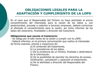 OBLIGACIONES LEGALES PARA LA
ADAPTACIÓN Y CUMPLIMIENTO DE LA LOPD
En el caso que el Responsable del Fichero no haya solicitado el previo
consentimiento del interesado para la cesión de los datos y, con
posterioridad, proceda a cederlos a terceras empresas, deberá comunicar
al afectado el consentimiento para la cesión, así como informar de los
datos del cesionario, finalidades y dirección del Cesionario.
Obligaciones que asume el Cesionario:
- Se obliga por el sólo hecho de la cesión a cumplir con la LOPD.
- Deberá informar, en la primera comunicación que realice al interesado
de forma expresa, precisa e inequívoca de:
a) El contenido del tratamiento,
b) La procedencia de los datos,
c) De la existencia de un fichero, finalidad y destinatario
de la información.
d) De la posibilidad de ejercitar los derechos de acceso,
rectificación, cancelación y oposición al tratamiento.
e) De la identidad y dirección del Responsable del
Fichero.
 