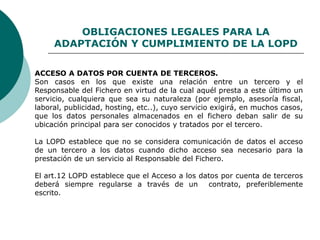 OBLIGACIONES LEGALES PARA LA
ADAPTACIÓN Y CUMPLIMIENTO DE LA LOPD
ACCESO A DATOS POR CUENTA DE TERCEROS.
Son casos en los que existe una relación entre un tercero y el
Responsable del Fichero en virtud de la cual aquél presta a este último un
servicio, cualquiera que sea su naturaleza (por ejemplo, asesoría fiscal,
laboral, publicidad, hosting, etc..), cuyo servicio exigirá, en muchos casos,
que los datos personales almacenados en el fichero deban salir de su
ubicación principal para ser conocidos y tratados por el tercero.
La LOPD establece que no se considera comunicación de datos el acceso
de un tercero a los datos cuando dicho acceso sea necesario para la
prestación de un servicio al Responsable del Fichero.
El art.12 LOPD establece que el Acceso a los datos por cuenta de terceros
deberá siempre regularse a través de un contrato, preferiblemente
escrito.
 