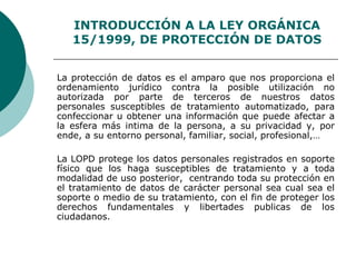 INTRODUCCIÓN A LA LEY ORGÁNICA
15/1999, DE PROTECCIÓN DE DATOS
La protección de datos es el amparo que nos proporciona el
ordenamiento jurídico contra la posible utilización no
autorizada por parte de terceros de nuestros datos
personales susceptibles de tratamiento automatizado, para
confeccionar u obtener una información que puede afectar a
la esfera más intima de la persona, a su privacidad y, por
ende, a su entorno personal, familiar, social, profesional,…
La LOPD protege los datos personales registrados en soporte
físico que los haga susceptibles de tratamiento y a toda
modalidad de uso posterior, centrando toda su protección en
el tratamiento de datos de carácter personal sea cual sea el
soporte o medio de su tratamiento, con el fin de proteger los
derechos fundamentales y libertades publicas de los
ciudadanos.
 