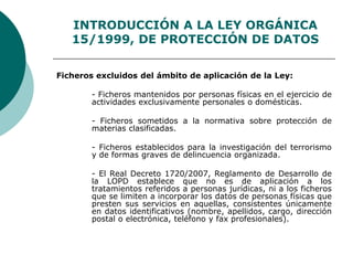 INTRODUCCIÓN A LA LEY ORGÁNICA
15/1999, DE PROTECCIÓN DE DATOS
Ficheros excluidos del ámbito de aplicación de la Ley:
- Ficheros mantenidos por personas físicas en el ejercicio de
actividades exclusivamente personales o domésticas.
- Ficheros sometidos a la normativa sobre protección de
materias clasificadas.
- Ficheros establecidos para la investigación del terrorismo
y de formas graves de delincuencia organizada.
- El Real Decreto 1720/2007, Reglamento de Desarrollo de
la LOPD establece que no es de aplicación a los
tratamientos referidos a personas jurídicas, ni a los ficheros
que se limiten a incorporar los datos de personas físicas que
presten sus servicios en aquellas, consistentes únicamente
en datos identificativos (nombre, apellidos, cargo, dirección
postal o electrónica, teléfono y fax profesionales).
 