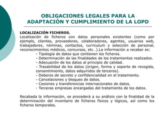 OBLIGACIONES LEGALES PARA LA
ADAPTACIÓN Y CUMPLIMIENTO DE LA LOPD
LOCALIZACIÓN FICHEROS.
Localización de ficheros con datos personales existentes (como por
ejemplo, clientes, proveedores, colaboradores, agentes, usuarios web,
trabajadores, nóminas, contactos, curriculum y selección de personal,
reconocimientos médicos, concursos, etc…).La información a recabar es:
- Tipología de datos que contienen los ficheros.
- Determinación de las finalidades de los tratamientos realizados.
- Adecuación de los datos al principio de calidad.
- Trazabilidad de los datos (origen, forma y soporte de recogida,
consentimiento, datos adquiridos de terceros).
- Deberes de secreto y confidencialidad en el tratamiento.
- Cancelaciones y bloqueo de datos.
- Cesiones y transferencias internacionales de datos.
- Terceras empresas encargadas del tratamiento de los datos.
Recabada la información, se procederá a su análisis con la finalidad de la
determinación del inventario de ficheros físicos y lógicos, así como los
ficheros temporales.
 