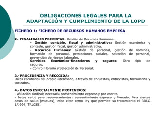 OBLIGACIONES LEGALES PARA LA
ADAPTACIÓN Y CUMPLIMIENTO DE LA LOPD
2.- FINALIDADES PREVISTAS: Gestión de Recursos Humanos.
- Gestión contable, fiscal y administrativa: Gestión económica y
contable, gestión fiscal, gestión administrativa.
- Recursos Humanos: Gestión de personal, gestión de nóminas,
formación de personal, prestaciones sociales, selección de personal,
prevención de riesgos laborales.
Servicios Económico-financieros y seguros: Otro tipo de
seguros.
- Control Horario y Selección de Personal.
3.- PROCEDENCIA Y RECOGIDA:
Datos recabados del propio interesado, a través de encuestas, entrevistas, formularios y
contratos.
4.- DATOS ESPECIALMENTE PROTEGIDOS:
- Afiliación sindical: necesario consentimiento expreso y por escrito.
- Datos salud para reconocimientos: consentimiento expreso y firmado. Para ciertos
datos de salud (mutuas), cabe citar como ley que permite su tratamiento el RDLG
1/1994, TRLGSS.
FICHERO 1: FICHERO DE RECURSOS HUMANOS EMPRESA
 