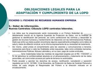 OBLIGACIONES LEGALES PARA LA
ADAPTACIÓN Y CUMPLIMIENTO DE LA LOPD
6.- Deber de información.
Nuevos Contratos: Cláusula LOPD contratos laborales.
• Los datos que ha proporcionado serán incorporados a un Fichero titularidad de _______,
debidamente inscrito en la Agencia Española de Protección de Datos, con la finalidad de
gestionar la identificación del personal, así como confeccionar las nóminas y desarrollar la
gestión de recursos humanos y mantenimiento de relaciones con las Administraciones Públicas.
Dado que entre sus datos pueden encontrarse algunos especialmente protegidos como datos de
salud y datos de afiliación sindical, se le informa expresamente de su necesidad de tratamiento.
• Así mismo, usted presta el consentimiento para las cesiones y comunicaciones a terceros,
necesarias para llevar a cabo las finalidades antes expuestas, tales como entidades bancarias,
Administraciones Públicas, Mutuas Laborales y, en su caso, pago de cuotas sindicales.
• ________ tiene implantadas todas las medidas de seguridad exigidas por el RD. 1720/2007, a
fin de garantizar la confidencialidad absoluta en el almacenamiento y tratamiento de los datos
personales, así como evitar accesos por parte de terceros no autorizados.
• Podrá acceder y ejercitar los derechos de acceso, rectificación, cancelación y oposición
regulados por la LO. 15/1999, 13 de Diciembre, de Protección de Datos de Carácter Personal a
través de carta dirigida al Responsable del Fichero a la dirección indicada en el
encabezamiento.
FICHERO 1: FICHERO DE RECURSOS HUMANOS EMPRESA
 