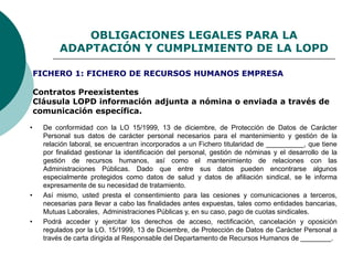 OBLIGACIONES LEGALES PARA LA
ADAPTACIÓN Y CUMPLIMIENTO DE LA LOPD
Contratos Preexistentes
Cláusula LOPD información adjunta a nómina o enviada a través de
comunicación específica.
• De conformidad con la LO 15/1999, 13 de diciembre, de Protección de Datos de Carácter
Personal sus datos de carácter personal necesarios para el mantenimiento y gestión de la
relación laboral, se encuentran incorporados a un Fichero titularidad de __________, que tiene
por finalidad gestionar la identificación del personal, gestión de nóminas y el desarrollo de la
gestión de recursos humanos, así como el mantenimiento de relaciones con las
Administraciones Públicas. Dado que entre sus datos pueden encontrarse algunos
especialmente protegidos como datos de salud y datos de afiliación sindical, se le informa
expresamente de su necesidad de tratamiento.
• Así mismo, usted presta el consentimiento para las cesiones y comunicaciones a terceros,
necesarias para llevar a cabo las finalidades antes expuestas, tales como entidades bancarias,
Mutuas Laborales, Administraciones Públicas y, en su caso, pago de cuotas sindicales.
• Podrá acceder y ejercitar los derechos de acceso, rectificación, cancelación y oposición
regulados por la LO. 15/1999, 13 de Diciembre, de Protección de Datos de Carácter Personal a
través de carta dirigida al Responsable del Departamento de Recursos Humanos de ________.
FICHERO 1: FICHERO DE RECURSOS HUMANOS EMPRESA
 