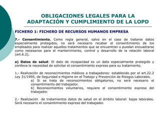 OBLIGACIONES LEGALES PARA LA
ADAPTACIÓN Y CUMPLIMIENTO DE LA LOPD
7.- Consentimiento. Como regla general, salvo en el caso de tratarse datos
especialmente protegidos, no será necesario recabar el consentimiento de los
empleados para realizar aquellos tratamientos que se encuentran o puedan encuadrarse
como necesarios para el mantenimiento, control y desarrollo de la relación laboral
(art.6.2).
a) Datos de salud: El dato de incapacidad es un dato especialmente protegido y
conlleva la necesidad de solicitar el consentimiento expreso para su tratamiento.
1.- Realización de reconocimientos médicos a trabajadores: establecido por el art.22.2
Ley 31/1995, de Seguridad e Higiene en el Trabajo y Prevención de Riesgos Laborales.
a) Si se trata de reconocimientos obligatorios, no será necesario el
consentimiento del trabajador.
b) Reconocimientos voluntarios, requiere el consentimiento expreso del
trabajador.
2.- Realización de tratamientos datos de salud en el ámbito laboral: bajas laborales.
Será necesario el consentimiento expreso del trabajador.
FICHERO 1: FICHERO DE RECURSOS HUMANOS EMPRESA
 