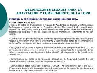 OBLIGACIONES LEGALES PARA LA
ADAPTACIÓN Y CUMPLIMIENTO DE LA LOPD
8.- CESIONES DE DATOS.
- Cesión de datos de trabajadores a Mutuas de Accidentes de Trabajo y enfermedades
Profesionales colaboradoras de la Seguridad Social: No requerirá el consentimiento
expreso del trabajador, dado que son necesarios para poder cubrir las coberturas y
prestaciones exigidas, y sin las cuales no podría mantenerse lícitamente la relación
laboral.
- Contratación de pólizas de seguro colectivas o planes de pensiones: No será necesario
recabar el consentimiento para el tratamiento y cesión de los datos de los empleados a
la Compañía de Seguros con quien se tenga contratada la póliza colectiva.
- Recogida y cesión datos a Agencia Tributaria: se realiza en cumplimiento de la LGT; no
es necesario el consentimiento salvo en los casos del porcentaje de incapacidad (donde
deberá comunicarse específicamente dicha situación al interesado en la formalización
del contrato).
- Comunicación de datos a la Tesorería General de la Seguridad Social: Es una
obligación establecida a la Empresa y regulada en la LGSS.
- Comunicación datos Fundación Tripartita (FORCEM). Al considerarse por el art.4.2 e)
ET como un derecho del trabajador, deberá informarse de la cesión de los datos a la
Fundación y a la Empresa que realiza la formación.
FICHERO 1: FICHERO DE RECURSOS HUMANOS EMPRESA
 