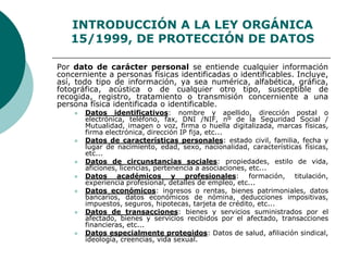 INTRODUCCIÓN A LA LEY ORGÁNICA
15/1999, DE PROTECCIÓN DE DATOS
Por dato de carácter personal se entiende cualquier información
concerniente a personas físicas identificadas o identificables. Incluye,
así, todo tipo de información, ya sea numérica, alfabética, gráfica,
fotográfica, acústica o de cualquier otro tipo, susceptible de
recogida, registro, tratamiento o transmisión concerniente a una
persona física identificada o identificable.
 Datos identificativos: nombre y apellido, dirección postal o
electrónica, teléfono, fax, DNI /NIF, nº de la Seguridad Social /
Mutualidad, imagen o voz, firma o huella digitalizada, marcas físicas,
firma electrónica, dirección IP fija, etc...
 Datos de características personales: estado civil, familia, fecha y
lugar de nacimiento, edad, sexo, nacionalidad, características físicas,
etc...
 Datos de circunstancias sociales: propiedades, estilo de vida,
aficiones, licencias, pertenencia a asociaciones, etc...
 Datos académicos y profesionales: formación, titulación,
experiencia profesional, detalles de empleo, etc...
 Datos económicos: ingresos o rentas, bienes patrimoniales, datos
bancarios, datos económicos de nómina, deducciones impositivas,
impuestos, seguros, hipotecas, tarjeta de crédito, etc...
 Datos de transacciones: bienes y servicios suministrados por el
afectado, bienes y servicios recibidos por el afectado, transacciones
financieras, etc...
 Datos especialmente protegidos: Datos de salud, afiliación sindical,
ideología, creencias, vida sexual.
 