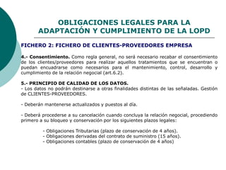 OBLIGACIONES LEGALES PARA LA
ADAPTACIÓN Y CUMPLIMIENTO DE LA LOPD
4.- Consentimiento. Como regla general, no será necesario recabar el consentimiento
de los clientes/proveedores para realizar aquellos tratamientos que se encuentran o
puedan encuadrarse como necesarios para el mantenimiento, control, desarrollo y
cumplimiento de la relación negocial (art.6.2).
5.- PRINCIPIO DE CALIDAD DE LOS DATOS.
- Los datos no podrán destinarse a otras finalidades distintas de las señaladas. Gestión
de CLIENTES-PROVEEDORES.
- Deberán mantenerse actualizados y puestos al día.
- Deberá procederse a su cancelación cuando concluya la relación negocial, procediendo
primero a su bloqueo y conservación por los siguientes plazos legales:
- Obligaciones Tributarias (plazo de conservación de 4 años).
- Obligaciones derivadas del contrato de suministro (15 años).
- Obligaciones contables (plazo de conservación de 4 años)
FICHERO 2: FICHERO DE CLIENTES-PROVEEDORES EMPRESA
 