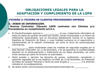 OBLIGACIONES LEGALES PARA LA
ADAPTACIÓN Y CUMPLIMIENTO DE LA LOPD
6.- DEBER DE INFORMACIÓN.
- Nuevos Contratos: Cláusula LOPD contratos con Clientes y/o
Proveedores en cumplimiento art.5.1.
• El Cliente/Proveedor autoriza a _____________ al uso y tratamiento informático de
todos los datos de carácter personal que facilite, siendo incorporados a un fichero de
tratamiento automatizado, que se encuentra debidamente inscrito en la Agencia
Española de Protección de Datos, y cuya finalidad exclusiva es el seguimiento y
mantenimiento de la relación contractual, así como el envío de comunicaciones
informativas.
• _____________ tiene implantadas todas las medidas de seguridad exigidas por el
Real Decreto 1720/2007, de 11 de Diciembre, a fin de garantizar la confidencialidad
absoluta en el almacenamiento y tratamiento de los datos personales, así como
evitar accesos por parte de terceros no autorizados.
• Podrá acceder y ejercitar los derechos de acceso, rectificación, cancelación y
oposición regulados por la Ley Orgánica 15/1999, de 13 de Diciembre, de Protección
de Datos de Carácter Personal a través de carta dirigida a _________ a la dirección
indicada en el encabezamiento.
 No deseo recibir comunicaciones promocionales/comerciales de ___________.
FICHERO 2: FICHERO DE CLIENTES-PROVEEDORES EMPRESA
 