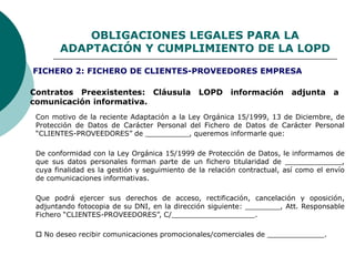 OBLIGACIONES LEGALES PARA LA
ADAPTACIÓN Y CUMPLIMIENTO DE LA LOPD
Contratos Preexistentes: Cláusula LOPD información adjunta a
comunicación informativa.
Con motivo de la reciente Adaptación a la Ley Orgánica 15/1999, 13 de Diciembre, de
Protección de Datos de Carácter Personal del Fichero de Datos de Carácter Personal
“CLIENTES-PROVEEDORES” de __________, queremos informarle que:
De conformidad con la Ley Orgánica 15/1999 de Protección de Datos, le informamos de
que sus datos personales forman parte de un fichero titularidad de _____________,
cuya finalidad es la gestión y seguimiento de la relación contractual, así como el envío
de comunicaciones informativas.
Que podrá ejercer sus derechos de acceso, rectificación, cancelación y oposición,
adjuntando fotocopia de su DNI, en la dirección siguiente: ________, Att. Responsable
Fichero “CLIENTES-PROVEEDORES”, C/___________________.
 No deseo recibir comunicaciones promocionales/comerciales de _____________.
FICHERO 2: FICHERO DE CLIENTES-PROVEEDORES EMPRESA
 