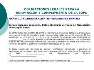 OBLIGACIONES LEGALES PARA LA
ADAPTACIÓN Y CUMPLIMIENTO DE LA LOPD
Comunicaciones generales. Datos obtenidos a través de formularios
de recogida datos.
De conformidad con la LOPD 15/1999 le informamos de que los datos proporcionados a
través en el presente formulario serán incorporados, salvo que en el plazo de 30 días
manifieste lo contrario, a un fichero de tratamiento automatizado titularidad de
____________ inscrito en la Agencia Española de Protección de Datos, cuya finalidad es
el envío de comunicaciones informativas (postales y electrónicas) sobre sus productos y
servicios, así como la gestión de la relación contractual en su caso.
Si desea ejercer sus derechos de acceso, rectificación, cancelación y oposición al
tratamiento de sus datos, solo tiene que enviarnos una carta, adjuntando fotocopia de
su DNI, _______________, Att. Responsable del Fichero.
C/______________________.
No deseo recibir comunicaciones promocionales / comerciales de ___________.
FICHERO 2: FICHERO DE CLIENTES-PROVEEDORES EMPRESA
 
