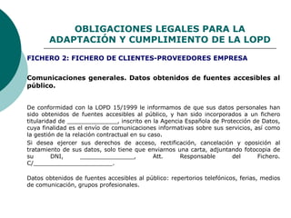 OBLIGACIONES LEGALES PARA LA
ADAPTACIÓN Y CUMPLIMIENTO DE LA LOPD
Comunicaciones generales. Datos obtenidos de fuentes accesibles al
público.
De conformidad con la LOPD 15/1999 le informamos de que sus datos personales han
sido obtenidos de fuentes accesibles al público, y han sido incorporados a un fichero
titularidad de ______________, inscrito en la Agencia Española de Protección de Datos,
cuya finalidad es el envío de comunicaciones informativas sobre sus servicios, así como
la gestión de la relación contractual en su caso.
Si desea ejercer sus derechos de acceso, rectificación, cancelación y oposición al
tratamiento de sus datos, solo tiene que enviarnos una carta, adjuntando fotocopia de
su DNI, _______________, Att. Responsable del Fichero.
C/______________________.
Datos obtenidos de fuentes accesibles al público: repertorios telefónicos, ferias, medios
de comunicación, grupos profesionales.
FICHERO 2: FICHERO DE CLIENTES-PROVEEDORES EMPRESA
 