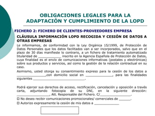 OBLIGACIONES LEGALES PARA LA
ADAPTACIÓN Y CUMPLIMIENTO DE LA LOPD
CLÁUSULA INFORMACIÓN LOPD RECOGIDA Y CESIÓN DE DATOS A
OTRAS EMPRESAS
Le informamos, de conformidad con la Ley Orgánica 15/1999, de Protección de
Datos Personales que los datos facilitados van a ser incorporados, salvo que en el
plazo de 30 días manifieste lo contrario, a un fichero de tratamiento automatizado
titularidad de ____________ inscrito en la Agencia Española de Protección de Datos,
cuya finalidad es el envío de comunicaciones informativas (postales y electrónicas)
sobre sus productos y servicios, así como la gestión de la relación contractual en su
caso.
Asimismo, usted otorga su consentimiento expreso para la cesión de los datos a
_______________,con domicilio social en ______________, para las finalidades
siguientes ___________________________.
Podrá ejercer sus derechos de acceso, rectificación, cancelación y oposición a través
carta, adjuntando fotocopia de su DNI, en la siguiente dirección:
_________________, Att. Responsable del Fichero. C/________________.
 No deseo recibir comunicaciones promocionales/ comerciales de ______.
 Autorizo expresamente la cesión de mis datos a _____________
FICHERO 2: FICHERO DE CLIENTES-PROVEEDORES EMPRESA
 
