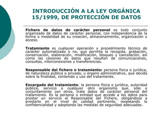 INTRODUCCIÓN A LA LEY ORGÁNICA
15/1999, DE PROTECCIÓN DE DATOS
Fichero de datos de carácter personal es todo conjunto
organizado de datos de carácter personal, con independencia de la
forma o modalidad de su creación, almacenamiento, organización y
acceso.
Tratamiento es cualquier operación y procedimiento técnico de
carácter automatizado o no, que permita la recogida, grabación,
conservación, elaboración, modificación, bloqueo y cancelación, así
como las cesiones de datos que resulten de comunicaciones,
consultas, interconexiones y transferencias.
Responsable del fichero o tratamiento: persona física o jurídica,
de naturaleza pública o privada, u órgano administrativo, que decida
sobre la finalidad, contenido y uso del tratamiento.
Encargado del tratamiento: la persona física o jurídica, autoridad
pública, servicio o cualquier otro organismo que, sólo o
conjuntamente con otros, trate datos de carácter personal del
tratamiento. Es la persona o entidad que accede a los datos para
prestar un servicio al Responsable del Fichero, obligándose a
prestarlo en el nivel de calidad pertinente, respetando la
confidencialidad y adoptando las medidas de seguridad adecuadas.
 