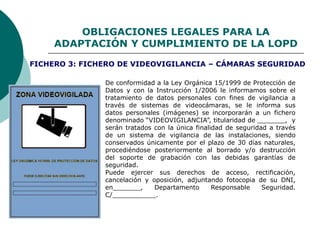 OBLIGACIONES LEGALES PARA LA
ADAPTACIÓN Y CUMPLIMIENTO DE LA LOPD
De conformidad a la Ley Orgánica 15/1999 de Protección de
Datos y con la Instrucción 1/2006 le informamos sobre el
tratamiento de datos personales con fines de vigilancia a
través de sistemas de videocámaras, se le informa sus
datos personales (imágenes) se incorporarán a un fichero
denominado “VIDEOVIGILANCIA”, titularidad de _______, y
serán tratados con la única finalidad de seguridad a través
de un sistema de vigilancia de las instalaciones, siendo
conservados únicamente por el plazo de 30 días naturales,
procediéndose posteriormente al borrado y/o destrucción
del soporte de grabación con las debidas garantías de
seguridad.
Puede ejercer sus derechos de acceso, rectificación,
cancelación y oposición, adjuntando fotocopia de su DNI,
en_______, Departamento Responsable Seguridad.
C/___________.
FICHERO 3: FICHERO DE VIDEOVIGILANCIA – CÁMARAS SEGURIDAD
 
