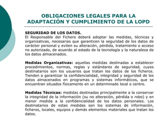 OBLIGACIONES LEGALES PARA LA
ADAPTACIÓN Y CUMPLIMIENTO DE LA LOPD
SEGURIDAD DE LOS DATOS.
El Responsable del Fichero deberá adoptar las medidas, técnicas y
organizativas, necesarias que garanticen la seguridad de los datos de
carácter personal y eviten su alteración, pérdida, tratamiento o acceso
no autorizado, de acuerdo al estado de la tecnología y la naturaleza de
los datos almacenados.
Medidas Organizativas: aquellas medidas destinadas a establecer
procedimientos, normas, reglas y estándares de seguridad, cuyos
destinatarios son los usuarios que tratan los datos de los ficheros.
Tienden a garantizar la confidencialidad, integridad y seguridad de los
datos almacenados en programas y sistemas informáticos, que se
encuentran situados físicamente en un determinado local o centro.
Medidas Técnicas: medidas destinadas principalmente a la conservar
la integridad de la información (su no alteración, pérdida o robo) y en
menor medida a la confidencialidad de los datos personales. Los
destinatarios de estas medidas son los sistemas de información,
ficheros, locales, equipos y demás elementos materiales que tratan los
datos.
 