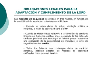 OBLIGACIONES LEGALES PARA LA
ADAPTACIÓN Y CUMPLIMIENTO DE LA LOPD
Las medidas de seguridad se dividen en tres niveles, en función de
la sensibilidad de los datos contenidos en el Fichero.
- Cuando se tratan datos de salud, ideología política o
religiosa, el nivel de seguridad será el alto.
- Cuando se traten datos relativos a la comisión de servicios
financieros, hacienda pública, etc.., o cuando de los datos de
carácter personal que contenga el fichero pueda obtenerse
una evaluación de la personalidad del individuo, el nivel de
seguridad será el medio.
- Todos los ficheros que contengan datos de carácter
personal, deberán adoptar las medidas de seguridad
calificadas como de nivel básico.
 