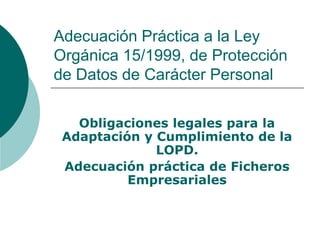 Adecuación Práctica a la Ley
Orgánica 15/1999, de Protección
de Datos de Carácter Personal
Obligaciones legales para la
Adaptación y Cumplimiento de la
LOPD.
Adecuación práctica de Ficheros
Empresariales
 