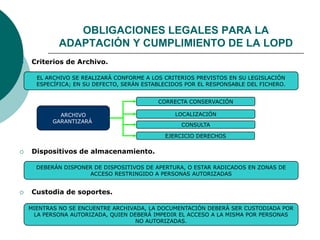  Criterios de Archivo.
EL ARCHIVO SE REALIZARÁ CONFORME A LOS CRITERIOS PREVISTOS EN SU LEGISLACIÓN
ESPECÍFICA; EN SU DEFECTO, SERÁN ESTABLECIDOS POR EL RESPONSABLE DEL FICHERO.
CORRECTA CONSERVACIÓN
LOCALIZACIÓN
CONSULTA
ARCHIVO
GARANTIZARÁ
EJERCICIO DERECHOS
 Dispositivos de almacenamiento.
DEBERÁN DISPONER DE DISPOSITIVOS DE APERTURA, O ESTAR RADICADOS EN ZONAS DE
ACCESO RESTRINGIDO A PERSONAS AUTORIZADAS
 Custodia de soportes.
MIENTRAS NO SE ENCUENTRE ARCHIVADA, LA DOCUMENTACIÓN DEBERÁ SER CUSTODIADA POR
LA PERSONA AUTORIZADA, QUIEN DEBERÁ IMPEDIR EL ACCESO A LA MISMA POR PERSONAS
NO AUTORIZADAS.
OBLIGACIONES LEGALES PARA LA
ADAPTACIÓN Y CUMPLIMIENTO DE LA LOPD
 