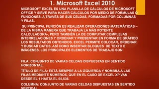 1. Microsoft Excel 2010
MICROSOFT EXCEL ES UNA PLANILLA DE CÁLCULOS DE MICROSOFT
OFFICE Y SIRVE PARA HACER CÁLCULOS POR MEDIO DE FÓRMULAS O
FUNCIONES, A TRAVÉS DE SUS CELDAS, FORMADAS POR COLUMNAS
Y FILAS.
SU PRINCIPAL FUNCIÓN ES REALIZAR OPERACIONES MATEMÁTICAS –
DE LA MISMA MANERA QUE TRABAJA LA MÁS POTENTE
CALCULADORA-, PERO TAMBIÉN LA DE COMPUTAR COMPLEJAS
INTERRELACIONES Y ORDENAR Y PRESENTAR EN FORMA DE GRÁFICO
LOS RESULTADOS OBTENIDOS. EXCEL PERMITE COLOCAR, ORDENAR
Y BUSCAR DATOS, ASÍ COMO INSERTAR BLOQUES DE TEXTO E
IMÁGENES. LOS PRINCIPALES ELEMENTOS DE TRABAJO SON:
FILA: CONJUNTO DE VARIAS CELDAS DISPUESTAS EN SENTIDO
HORIZONTAL.
TÍTULO DE FILA: ESTÁ SIEMPRE A LA IZQUIERDA Y NOMBRA A LAS
FILAS MEDIANTE NÚMEROS, QUE EN EL CASO DE EXCEL XP VAN
DESDE EL 1 HASTA EL 65,536.
COLUMNA: CONJUNTO DE VARIAS CELDAS DISPUESTAS EN SENTIDO

 