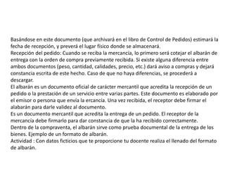 Basándose en este documento (que archivará en el libro de Control de Pedidos) estimará la
fecha de recepción, y preverá el lugar físico donde se almacenará.
Recepción del pedido: Cuando se reciba la mercancía, lo primero será cotejar el albarán de
entrega con la orden de compra previamente recibida. Si existe alguna diferencia entre
ambos documentos (peso, cantidad, calidades, precio, etc.) dará aviso a compras y dejará
constancia escrita de este hecho. Caso de que no haya diferencias, se procederá a
descargar.
El albarán es un documento oficial de carácter mercantil que acredita la recepción de un
pedido o la prestación de un servicio entre varias partes. Este documento es elaborado por
el emisor o persona que envía la ercancía. Una vez recibida, el receptor debe firmar el
alabarán para darle validez al documento.
Es un documento mercantil que acredita la entrega de un pedido. El receptor de la
mercancía debe firmarlo para dar constancia de que la ha recibido correctamente.
Dentro de la compraventa, el albarán sirve como prueba documental de la entrega de los
bienes. Ejemplo de un formato de albarán.
Actividad : Con datos ficticios que te proporcione tu docente realiza el llenado del formato
de albarán.
 