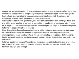 Aceptación formal del pedido: En estos momentos el almacenero representa formalmente a
la empresa y debe firmar la recepción (sin reservas o con reservas) en el Libro de Registro,
haciendo constar fecha (por si cupieran reclamaciones al respecto), defectuosos por
transporte, y demás datos que pudieran resultar relevantes.
Factura: Es un documento que refleja, que hace constar la adquisición y entrega de un bien
o servicio, y se específica la fecha de la operación, el nombre de la partes que intervinieron
en el negocio, la descripción del producto o servicio objeto del negocio, el valor del negocio,
la forma de pago entre otros conceptos.
Nota de remisión: Es aquel documento que se utiliza casi excluyentemente a instancias de
un contexto mercantil para acreditar o dejar constancia de la entrega de un pedido. El
mismo para que tenga efecto y validez deberá ser firmado por el receptor de la mercancía
hecho que daráconstancia que la mercadería ha sido recibida de acuerdo a las condiciones
convenidas.
Solicitud u orden de compra Una orden de compra es una solicitud escrita a un proveedor,
por determinados artículos a un precio convenido. La solicitud también especifica los
términos de pago y de entrega
 