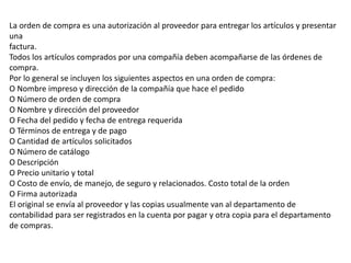 La orden de compra es una autorización al proveedor para entregar los artículos y presentar
una
factura.
Todos los artículos comprados por una compañía deben acompañarse de las órdenes de
compra.
Por lo general se incluyen los siguientes aspectos en una orden de compra:
O Nombre impreso y dirección de la compañía que hace el pedido
O Número de orden de compra
O Nombre y dirección del proveedor
O Fecha del pedido y fecha de entrega requerida
O Términos de entrega y de pago
O Cantidad de artículos solicitados
O Número de catálogo
O Descripción
O Precio unitario y total
O Costo de envío, de manejo, de seguro y relacionados. Costo total de la orden
O Firma autorizada
El original se envía al proveedor y las copias usualmente van al departamento de
contabilidad para ser registrados en la cuenta por pagar y otra copia para el departamento
de compras.
 