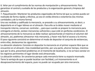 6. Velar por el cumplimiento de las normas de manipulación y almacenamiento: Para
garantizar el control y custodia de los productos y la organización general y limpieza del
almacén.
7. Paquetización: Mantener los productos organizados de forma tal que su conteo pueda ser
realizado de forma rápida y efectiva, ya sea en estiba directa o estanterías (las mismas
cantidades y de la misma forma)
Una vez recibida y codificada la mercancía, se procede a su almacenamiento, es decir, a
depositarla en el lugar idóneo en el almacén. Para ello se la debe mover mediante el
transporte interno, conservar, controlar..., para que cuando se prepare la mercancía para
entregarla al cliente, existan mercancías suficientes y que esté en perfectas condiciones. El
almacenamiento de la mercancía se debe realizar aprovechando al máximo el volumen del
almacén, así, podremos almacenar más mercancía, y hacer más fácil el acceso a la misma.
El paso siguiente consistirá en determinar el modo de depositar el conjunto de existencias;
entre ellas, destacamos las siguientes:
La ubicación aleatoria: Consiste en depositar la mercancía en el primer espacio libre que se
encuentre en el almacén. Esta modalidad permite, por una parte, ahorrar tiempo, mientras
que por la otra, presentará problemas en el momento de localizarla, si no se hace constar en
los registros pertinentes el lugar donde está almacenada.
La ubicación estática: Se caracteriza porque cada mercancía tiene su espacio reservado.
Tiene la ventaja de que se puede localizar con facilidad, y el inconveniente es el
desaprovechamiento del espacio, pues no puede ser ocupado por otra mercancía.
 