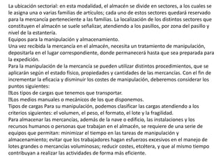 La ubicación sectorial: en esta modalidad, el almacén se divide en sectores, a los cuales se
le asigna una o varias familias de artículos; cada uno de estos sectores quedará reservado
para la mercancía perteneciente a las familias. La localización de los distintos sectores que
constituyen el almacén se suele señalizar, atendiendo a los pasillos, por zona del pasillo y
nivel de la estantería.
Equipos para la manipulación y almacenamiento.
Una vez recibida la mercancía en el almacén, necesita un tratamiento de manipulación,
depositarla en el lugar correspondiente, donde permanecerá hasta que sea preparada para
la expedición.
Para la manipulación de la mercancía se pueden utilizar distintos procedimientos, que se
aplicarán según el estado físico, propiedades y cantidades de las mercancías. Con el fin de
incrementar la eficacia y disminuir los costes de manipulación, deberemos considerar los
puntos siguientes:
Los tipos de cargas que tenemos que transportar.
Los medios manuales o mecánicos de los que disponemos.
Tipos de cargas Para su manipulación, podemos clasificar las cargas atendiendo a los
criterios siguientes: el volumen, el peso, el formato, el lote y la fragilidad.
Para almacenar las mercancías, además de la nave o edificio, las instalaciones y los
recursos humanos o personas que trabajan en el almacén, se requiere de una serie de
equipos que permitan: minimizar el tiempo en las tareas de manipulación y
almacenamiento; evitar que los trabajadores hagan esfuerzos excesivos en el manejo de
lotes grandes o mercancías voluminosas; reducir costes, etcétera, y que al mismo tiempo
contribuyan a realizar las actividades de forma más eficiente.
 