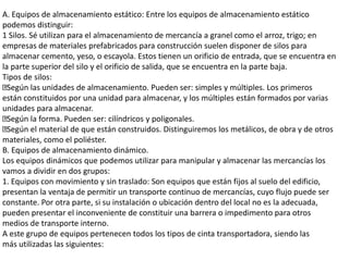 A. Equipos de almacenamiento estático: Entre los equipos de almacenamiento estático
podemos distinguir:
1 Silos. Sé utilizan para el almacenamiento de mercancía a granel como el arroz, trigo; en
empresas de materiales prefabricados para construcción suelen disponer de silos para
almacenar cemento, yeso, o escayola. Estos tienen un orificio de entrada, que se encuentra en
la parte superior del silo y el orificio de salida, que se encuentra en la parte baja.
Tipos de silos:
Según las unidades de almacenamiento. Pueden ser: simples y múltiples. Los primeros
están constituidos por una unidad para almacenar, y los múltiples están formados por varias
unidades para almacenar.
Según la forma. Pueden ser: cilíndricos y poligonales.
Según el material de que están construidos. Distinguiremos los metálicos, de obra y de otros
materiales, como el poliéster.
B. Equipos de almacenamiento dinámico.
Los equipos dinámicos que podemos utilizar para manipular y almacenar las mercancías los
vamos a dividir en dos grupos:
1. Equipos con movimiento y sin traslado: Son equipos que están fijos al suelo del edificio,
presentan la ventaja de permitir un transporte continuo de mercancías, cuyo flujo puede ser
constante. Por otra parte, si su instalación o ubicación dentro del local no es la adecuada,
pueden presentar el inconveniente de constituir una barrera o impedimento para otros
medios de transporte interno.
A este grupo de equipos pertenecen todos los tipos de cinta transportadora, siendo las
más utilizadas las siguientes:
 