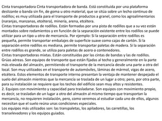 Cinta transportadora Cinta transportadora de banda. Está constituida por una plataforma
deslizante o banda sin fin, de goma u otro material, que se sitúa sobre un lecho continuo de
rodillos; es muy utilizada para el transporte de productos a granel, como los agroalimentarios
(naranjas, manzanas, etcétera), minería, arena, etcétera.
Cintas transportadoras de rodillos. Están formadas por una pista de rodillos que a su vez están
montados sobre rodamientos y en función de la separación existente entre los rodillos se puede
utilizar para un tipo u otro de mercancía. Por ejemplo: Si la separación entre rodillos es
pequeña, permite transportar embalajes de superficie suave como cajas de cartón. Si la
separación entre rodillos es mediana, permite transportar paletas de madera. Si la separación
entre rodillos es grande, se utiliza para paletas de acero o contenedores.
Cintas transportadoras mixtas. Están constituidas por las cintas de bandas y las de rodillos.
Grúas aéreas. Son equipos de transporte que están fijadas al techo y generalmente en la parte
más elevada del almacén, permitiendo el transporte de la mercancía desde una parte a otra del
local. Son muy utilizados en el transporte de automóviles, láminas de mármol, vigas de acero,
etcétera. Estos elementos de transporte interno presentan la ventaja de mantener despejado el
suelo del almacén mientras que la mercancía se traslada de un lugar a otro; pero, por otra parte,
para su instalación se requiere que los techos del edificio sean muy altos y resistentes.
2. Equipos con movimiento y capacidad para trasladarse. Son equipos con movimiento propio,
es decir, se trasladan de un lugar a otro del almacén al mismo tiempo que transportan la
mercancía, no requieren instalación, pero, como veremos al estudiar cada uno de ellos, algunos
necesitan que el suelo reúna unas condiciones especiales.
Los equipos más utilizados son: las transpaletas, los apiladores, las carretillas, los
transelevadores y los equipos guiados.
 