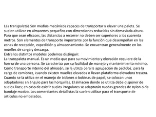 Las transpaletas Son medios mecánicos capaces de transportar y elevar una paleta. Se
suelen utilizar en almacenes pequeños con dimensiones reducidas sin demasiada altura.
Para que sean eficaces, las distancias a recorrer no deben ser superiores a los cuarenta
metros. Son elementos de transporte importante por la función que desempeñan en las
zonas de recepción, expedición y almacenamiento. Se encuentran generalmente en los
muelles de carga y descarga.
Entre los distintos modelos podemos distinguir:
La transpaleta manual. Es un medio que para su movimiento y elevación requiere de la
fuerza de una persona. Se caracteriza por su facilidad de manejo y mantenimiento mínimo.
Como transporte interno del almacén, se la utiliza para la agrupación de pedidos; para la
carga de camiones, cuando existen muelles elevados o llevan plataforma elevadora trasera.
Cuando se la utiliza en el manejo de bidones o bobinas de papel, se colocan unos
adaptadores en ángulo para las horquillas. El almacén donde se utiliza debe disponer de
suelos lisos; en caso de existir suelos irregulares se adaptarán ruedas grandes de nylon o de
bandaje macizo. Los comerciantes detallistas la suelen utilizar para el transporte de
artículos no embalados.
 