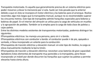 Transpaleta motorizada. Es aquella que generalmente precisa de un sistema eléctrico para
poder moverse y elevar la mercancía por sí sola. Suele ser más pesada que la anterior
debido a que en ésta se incorpora el motor eléctrico y las baterías para el arranque. Realiza
recorridos algo más largos que la transpaleta manual, aunque no es recomendable superar
los cincuenta metros. Este tipo de transpaleta admite horquillas especiales para bidones y
bobinas de papel. En el interior del almacén se utiliza para la carga de vehículos en muelles
y la agrupación de pedidos. También se la emplea para la carga de toda clase de paletas y
cajas-paleta.
Entre los distintos modelos existentes de transparentas motorizadas, podemos distinguir los
siguientes:
Transpaletas eléctricas: las maneja una persona, pero sin ir a bordo.
Transpaletas eléctricas con conductor a bordo: el conductor puede ir de pie, apoyado o
sentado, si lleva incorporado un volante para la conducción.
Transpaletas de tracción eléctrica y elevación manual: en este tipo de medios, la carga se
eleva manualmente mediante la barra timón.
Transpaletas de tracción y elevación eléctrica: necesitan unas baterías de gran capacidad.
Apiladores Estos elementos de transporte muy parecidos a la transpaleta, pero llevan
incorporado un mástil por donde discurren las horquillas que sujetan las paletas y permite
elevarlas hasta cierta altura.
 