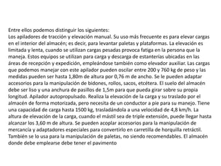 Entre ellos podemos distinguir los siguientes:
Los apiladores de tracción y elevación manual. Su uso más frecuente es para elevar cargas
en el interior del almacén; es decir, para levantar paletas y plataformas. La elevación es
limitada y lenta, cuando se utilizan cargas pesadas provoca fatiga en la persona que la
maneja. Estos equipos se utilizan para carga y descarga de estanterías ubicadas en las
áreas de recepción y expedición, empleándose también como elevador auxiliar. Las cargas
que podemos manejar con este apilador pueden oscilar entre 200 y 760 kg de peso y las
medidas pueden ser hasta 1,80m de altura por 0,76 m de ancho. Se le pueden adaptar
accesorios para la manipulación de bidones, rollos, sacos, etcétera. El suelo del almacén
debe ser liso y una anchura de pasillos de 1,5m para que pueda girar sobre su propia
longitud. Apilador autopropulsado. Realiza la elevación de la carga y su traslado por el
almacén de forma motorizada, pero necesita de un conductor a pie para su manejo. Tiene
una capacidad de carga hasta 1500 kg, trasladándola a una velocidad de 4,8 km/h. La
altura de elevación de la carga, cuando el mástil sea de triple extensión, puede llegar hasta
alcanzar los 3,60 m de altura. Se pueden acoplar accesorios para la manipulación de
mercancía y adaptadores especiales para convertirlo en carretilla de horquilla retráctil.
También se lo usa para la manipulación de paletas, no siendo recomendables. El almacén
donde debe emplearse debe tener el pavimento
 