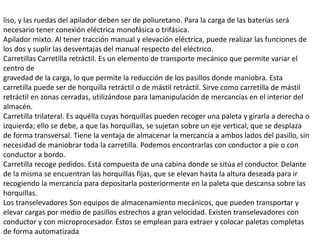 liso, y las ruedas del apilador deben ser de poliuretano. Para la carga de las baterías será
necesario tener conexión eléctrica monofásica o trifásica.
Apilador mixto. Al tener tracción manual y elevación eléctrica, puede realizar las funciones de
los dos y suplir las desventajas del manual respecto del eléctrico.
Carretillas Carretilla retráctil. Es un elemento de transporte mecánico que permite variar el
centro de
gravedad de la carga, lo que permite la reducción de los pasillos donde maniobra. Esta
carretilla puede ser de horquilla retráctil o de mástil retráctil. Sirve como carretilla de mástil
retráctil en zonas cerradas, utilizándose para lamanipulación de mercancías en el interior del
almacén.
Carretilla trilateral. Es aquélla cuyas horquillas pueden recoger una paleta y girarla a derecha o
izquierda; ello se debe, a que las horquillas, se sujetan sobre un eje vertical, que se desplaza
de forma transversal. Tiene la ventaja de almacenar la mercancía a ambos lados del pasillo, sin
necesidad de maniobrar toda la carretilla. Podemos encontrarlas con conductor a pie o con
conductor a bordo.
Carretilla recoge pedidos. Está compuesta de una cabina donde se sitúa el conductor. Delante
de la misma se encuentran las horquillas fijas, que se elevan hasta la altura deseada para ir
recogiendo la mercancía para depositarla posteriormente en la paleta que descansa sobre las
horquillas.
Los transelevadores Son equipos de almacenamiento mecánicos, que pueden transportar y
elevar cargas por medio de pasillos estrechos a gran velocidad. Existen transelevadores con
conductor y con microprocesador. Éstos se emplean para extraer y colocar paletas completas
de forma automatizada
 