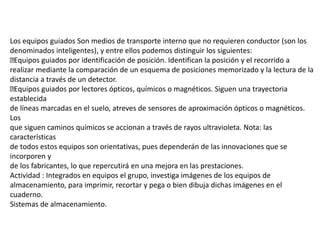 Los equipos guiados Son medios de transporte interno que no requieren conductor (son los
denominados inteligentes), y entre ellos podemos distinguir los siguientes:
Equipos guiados por identificación de posición. Identifican la posición y el recorrido a
realizar mediante la comparación de un esquema de posiciones memorizado y la lectura de la
distancia a través de un detector.
Equipos guiados por lectores ópticos, químicos o magnéticos. Siguen una trayectoria
establecida
de líneas marcadas en el suelo, atreves de sensores de aproximación ópticos o magnéticos.
Los
que siguen caminos químicos se accionan a través de rayos ultravioleta. Nota: las
características
de todos estos equipos son orientativas, pues dependerán de las innovaciones que se
incorporen y
de los fabricantes, lo que repercutirá en una mejora en las prestaciones.
Actividad : Integrados en equipos el grupo, investiga imágenes de los equipos de
almacenamiento, para imprimir, recortar y pega o bien dibuja dichas imágenes en el
cuaderno.
Sistemas de almacenamiento.
 