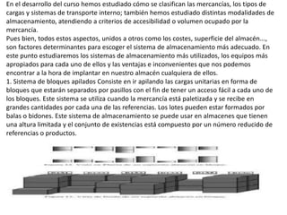 En el desarrollo del curso hemos estudiado cómo se clasifican las mercancías, los tipos de
cargas y sistemas de transporte interno; también hemos estudiado distintas modalidades de
almacenamiento, atendiendo a criterios de accesibilidad o volumen ocupado por la
mercancía.
Pues bien, todos estos aspectos, unidos a otros como los costes, superficie del almacén...,
son factores determinantes para escoger el sistema de almacenamiento más adecuado. En
este punto estudiaremos los sistemas de almacenamiento más utilizados, los equipos más
apropiados para cada uno de ellos y las ventajas e inconvenientes que nos podemos
encontrar a la hora de implantar en nuestro almacén cualquiera de ellos.
1. Sistema de bloques apilados Consiste en ir apilando las cargas unitarias en forma de
bloques que estarán separados por pasillos con el fin de tener un acceso fácil a cada uno de
los bloques. Este sistema se utiliza cuando la mercancía está paletizada y se recibe en
grandes cantidades por cada una de las referencias. Los lotes pueden estar formados por
balas o bidones. Este sistema de almacenamiento se puede usar en almacenes que tienen
una altura limitada y el conjunto de existencias está compuesto por un número reducido de
referencias o productos.
 