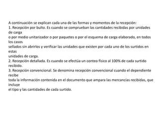 A continuación se explican cada una de las formas y momentos de la recepción:
1. Recepción por bulto. Es cuando se comprueban las cantidades recibidas por unidades
de carga
o por medio unitarizador o por paquetes o por el esquema de carga elaborado, en todos
los casos
sellados sin abrirlos y verificar las unidades que existen por cada uno de los surtidos en
estas
unidades de carga.
2. Recepción detallada. Es cuando se efectúa un conteo físico al 100% de cada surtido
recibido.
3. Recepción convencional. Se denomina recepción convencional cuando el dependiente
recibe
toda la información contenida en el documento que ampara las mercancías recibidas, que
incluye
el tipo y las cantidades de cada surtido.
 