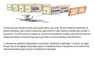 7. Almacenes rotativos: Responden al principio "producto-a-operador". Es decir, en lugar
de que sea el recogedor de pedidos quien se desplace hacia el producto, es el sistema de
almacenamiento quien acerca el producto al operador.
 