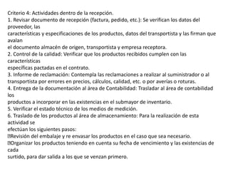 Criterio 4: Actividades dentro de la recepción.
1. Revisar documento de recepción (factura, pedido, etc.): Se verifican los datos del
proveedor, las
características y especificaciones de los productos, datos del transportista y las firman que
avalan
el documento almacén de origen, transportista y empresa receptora.
2. Control de la calidad: Verificar que los productos recibidos cumplen con las
características
específicas pactadas en el contrato.
3. Informe de reclamación: Contempla las reclamaciones a realizar al suministrador o al
transportista por errores en precios, cálculos, calidad, etc. o por averías o roturas.
4. Entrega de la documentación al área de Contabilidad: Trasladar al área de contabilidad
los
productos a incorporar en las existencias en el submayor de inventario.
5. Verificar el estado técnico de los medios de medición.
6. Traslado de los productos al área de almacenamiento: Para la realización de esta
actividad se
efectúan los siguientes pasos:
Revisión del embalaje y re envasar los productos en el caso que sea necesario.
Organizar los productos teniendo en cuenta su fecha de vencimiento y las existencias de
cada
surtido, para dar salida a los que se venzan primero.
 