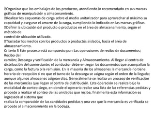 Organizar que los embalajes de los productos, atendiendo lo recomendado en sus marcas
gráficas de manipulación y almacenamiento.
Realizar los esquemas de carga sobre el medio unitarizador para aprovechar al máximo su
capacidad y asegurar el amarre de la carga, cumpliendo lo indicado en las marcas gráficas.
Definir la ubicación del producto o productos en el área de almacenamiento, según el
método de
control de ubicación utilizado.
Trasladar los medios con los productos o productos aislados, hacia el área de
almacenamiento.
Criterio 5 Este proceso está compuesto por: Las operaciones de recibo de documentos;
Recibo del
camión; Descarga y verificación de la mercancía y Almacenamiento. Al llegar al centro de
distribución del comerciante; el conductor debe entregar los documentos que acompañan la
carga, como la factura o la remisión. En la mayoría de los almacenes la mercancía no tiene
horario de recepción si no que el turno de la descarga se asigna según el orden de la llegada;
aunque algunos almacenes asignan días. Generalmente se realiza un proceso de verificación
de las mercancías que llegan al centro de distribución. Esta operación se realiza bajo la
modalidad de conteo ciego, en donde el operario recibe una lista de las referencias pedidas y
procede a realizar el conteo de las unidades que recibe, finalmente esta información es
ingresada al sistema que
realiza la comparación de las cantidades pedidas y una vez que la mercancía es verificada se
procede al almacenamiento en la bodega.
 