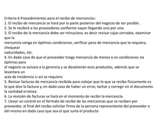 Criterio 6 Procedimientos para el recibo de mercancías:
1. El recibo de mercancía se hará por la parte posterior del negocio de ser posible.
2. Se le recibirá a los proveedores conforme vayan llegando uno por uno.
3. El recibo de la mercancía debe ser minucioso, es decir revisar cajas cerradas, examinar
que la
mercancía venga en óptimas condiciones, verificar peso de mercancía que lo requiera,
chequear
caducidades, etc.
4. En dado caso de que el proveedor traiga mercancía de menos o en condiciones no
óptimas para
el negocio se avisara a la gerencia y se devolverán esos productos, además que se
levantara un
acta de incidencia si así se requiere.
5. Revisar facturas de mercancía recibida para cotejar que lo que se recibe físicamente es
lo que dice la factura y, en dado caso de haber un error, tachar y corregir en el documento
la cantidad errónea.
6. La revisión de facturas se hará en el momento de recibir la mercancía.
7. Llevar un control en el formato de recibo de las mercancías que se reciben por
proveedor, al final del recibo solicitar firma de la persona representante del proveedor o
del mismo en dado caso que sea el que surta el producto
 