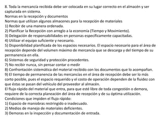 8. Toda la mercancía recibida debe ser colocada en su lugar correcto en el almacén y ser
capturada en sistema.
Normas en la recepción y documentos
Normas que utilizan algunos almacenes para la recepción de materiales
1) Recibir de una manera ordenada.
2) Planificar la Recepción con arreglo a la economía (Tiempo y Movimiento).
3) Delegación de responsabilidades en personas específicamente capacitadas.
4) Utilizar el equipo suficiente y necesario.
5) Disponibilidad planificada de los espacios necesarios. El espacio necesario para el área de
recepción depende del volumen máximo de mercancía que se descarga y del tiempo de su
permanencia en ella.
6) Sistemas de seguridad y protección procedentes.
7) No recibir nunca, sin pensar contar o medir
8) Confrontación sistemática del material recibido con los documentos que lo acompañan.
9) El tiempo de permanencia de las mercancías en el área de recepción debe ser lo más
corto posible, pues el espacio requerido y el costo de operación dependen de la fluidez con
que éstas se pasan del vehículo del proveedor al almacén.
El flujo rápido del material que entra, para que esté libre de toda congestión o demora,
requiere de la correcta planeación del área de recepción y de su óptima utilización.
Condiciones que impiden el flujo rápido:
1) Espacio de maniobras restringido o inadecuado.
2) Medios de manejo de materiales deficientes.
3) Demoras en la inspección y documentación de entrada.
 