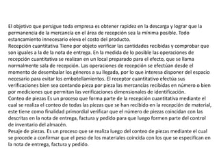 El objetivo que persigue toda empresa es obtener rapidez en la descarga y lograr que la
permanencia de la mercancía en el área de recepción sea la mínima posible. Todo
estancamiento innecesario eleva el costo del producto.
Recepción cuantitativa Tiene por objeto verificar las cantidades recibidas y comprobar que
son iguales a la de la nota de entrega. En la medida de lo posible las operaciones de
recepción cuantitativa se realizan en un local preparado para el efecto, que se llama
normalmente sala de recepción. Las operaciones de recepción se efectúan desde el
momento de desembalar los géneros a su llegada, por lo que interesa disponer del espacio
necesario para evitar los embotellamientos. El receptor cuantitativo efectúa sus
verificaciones bien sea contando pieza por pieza las mercancías recibidas en número o bien
por mediciones que permitan las verificaciones dimensionales de identificación.
Conteo de piezas Es un proceso que forma parte de la recepción cuantitativa mediante el
cual se realiza el conteo de todas las piezas que se han recibido en la recepción de material,
este tiene como finalidad primordial verificar que el número de piezas coincidan con las
descritas en la nota de entrega, factura y pedido para que luego formen parte del control
de inventario del almacén.
Pesaje de piezas. Es un proceso que se realiza luego del conteo de piezas mediante el cual
se procede a confirmar que el peso de los materiales coincida con los que se especifican en
la nota de entrega, factura y pedido.
 